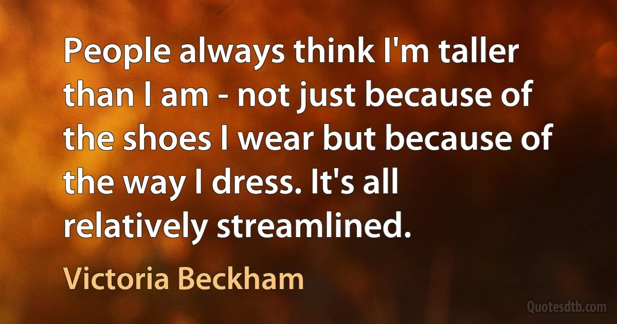 People always think I'm taller than I am - not just because of the shoes I wear but because of the way I dress. It's all relatively streamlined. (Victoria Beckham)