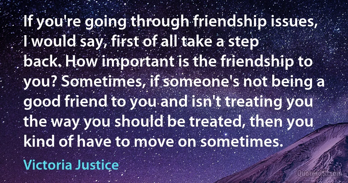 If you're going through friendship issues, I would say, first of all take a step back. How important is the friendship to you? Sometimes, if someone's not being a good friend to you and isn't treating you the way you should be treated, then you kind of have to move on sometimes. (Victoria Justice)