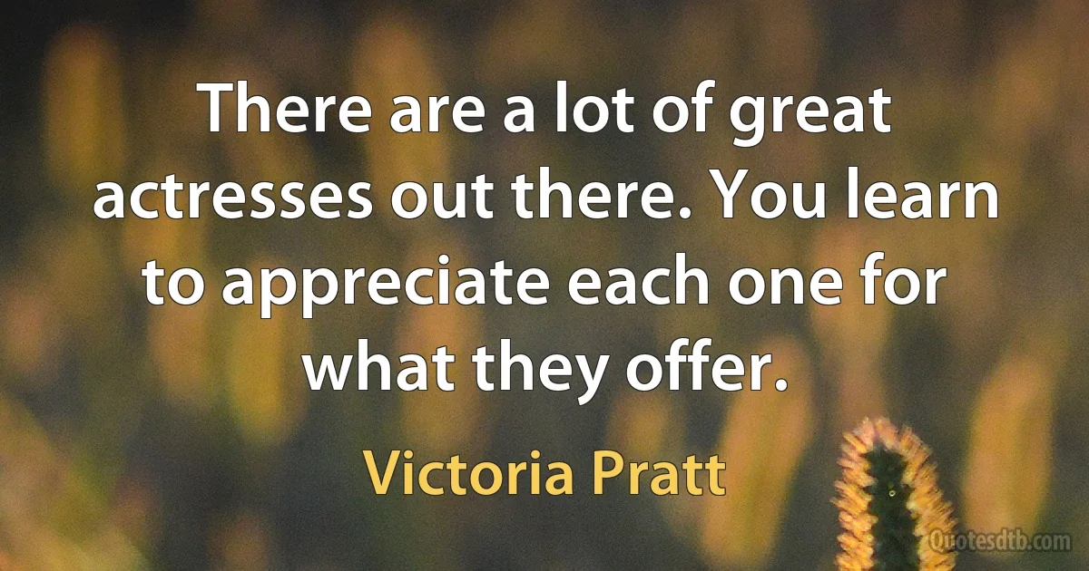 There are a lot of great actresses out there. You learn to appreciate each one for what they offer. (Victoria Pratt)