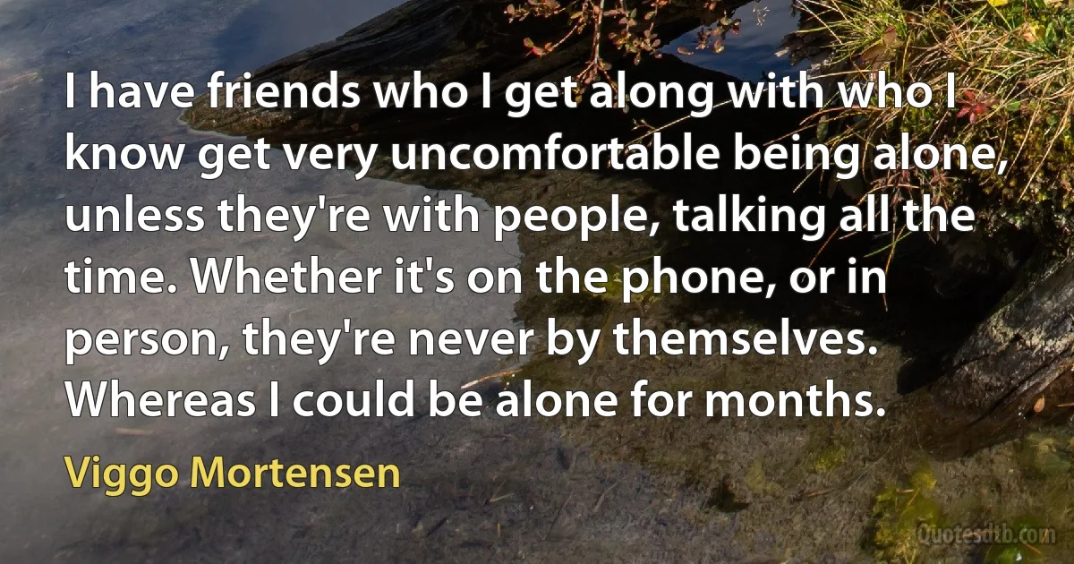 I have friends who I get along with who I know get very uncomfortable being alone, unless they're with people, talking all the time. Whether it's on the phone, or in person, they're never by themselves. Whereas I could be alone for months. (Viggo Mortensen)