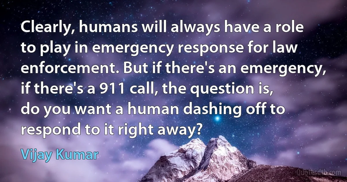 Clearly, humans will always have a role to play in emergency response for law enforcement. But if there's an emergency, if there's a 911 call, the question is, do you want a human dashing off to respond to it right away? (Vijay Kumar)