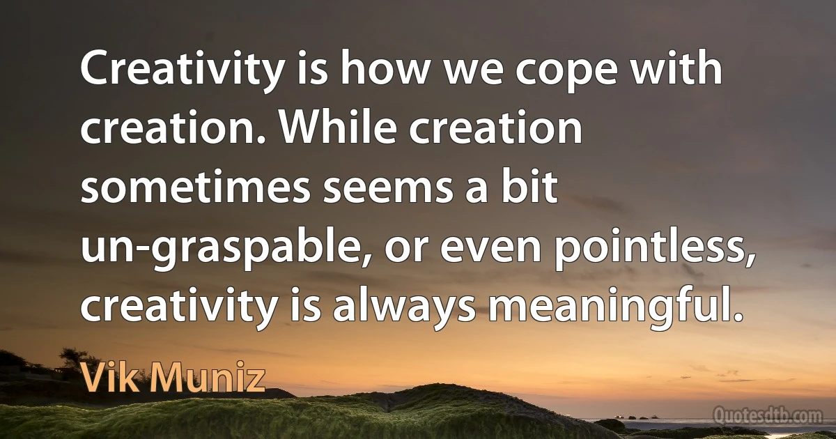 Creativity is how we cope with creation. While creation sometimes seems a bit un-graspable, or even pointless, creativity is always meaningful. (Vik Muniz)