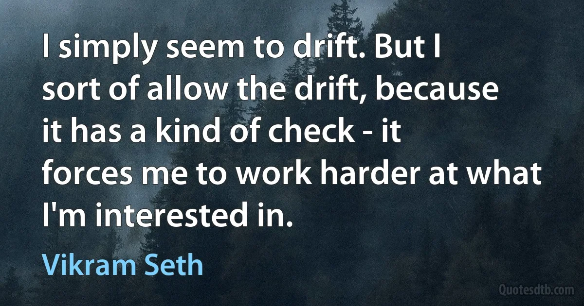 I simply seem to drift. But I sort of allow the drift, because it has a kind of check - it forces me to work harder at what I'm interested in. (Vikram Seth)