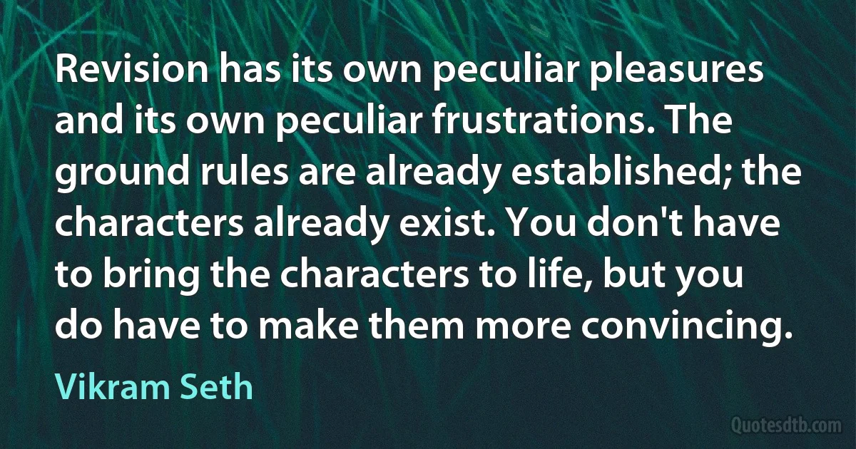 Revision has its own peculiar pleasures and its own peculiar frustrations. The ground rules are already established; the characters already exist. You don't have to bring the characters to life, but you do have to make them more convincing. (Vikram Seth)