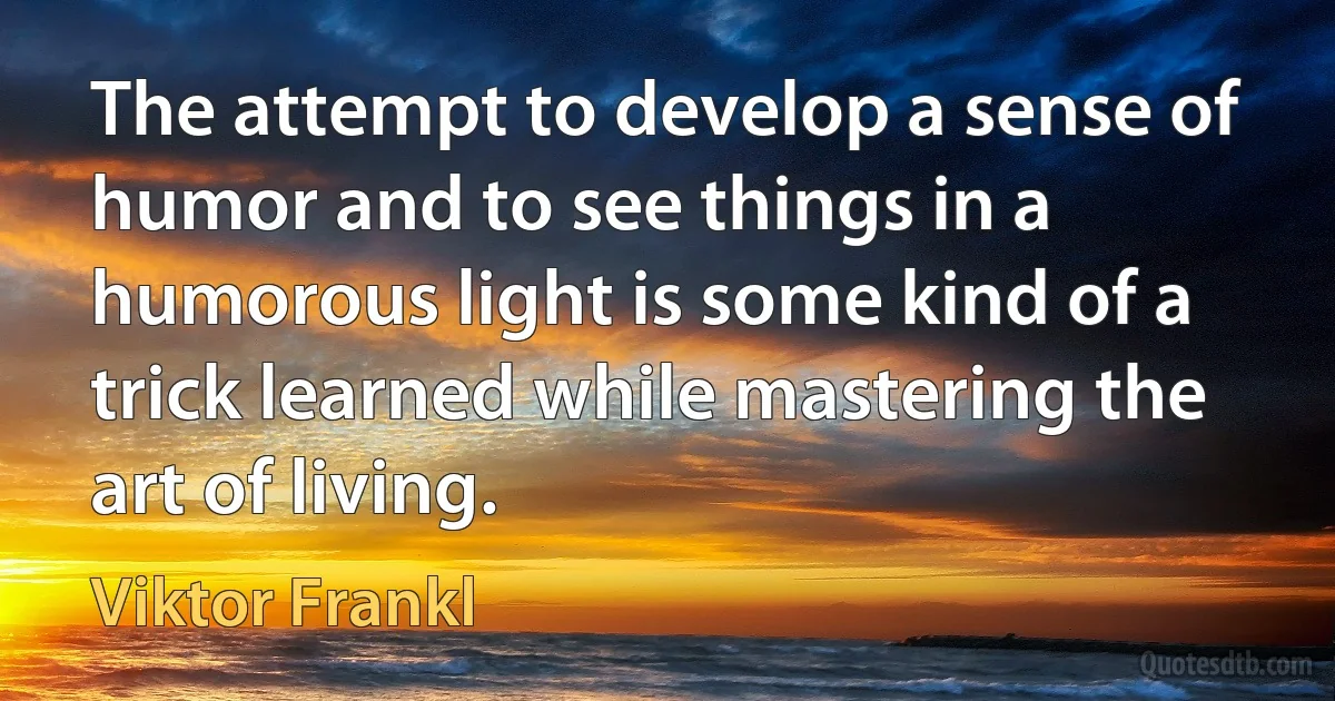 The attempt to develop a sense of humor and to see things in a humorous light is some kind of a trick learned while mastering the art of living. (Viktor Frankl)