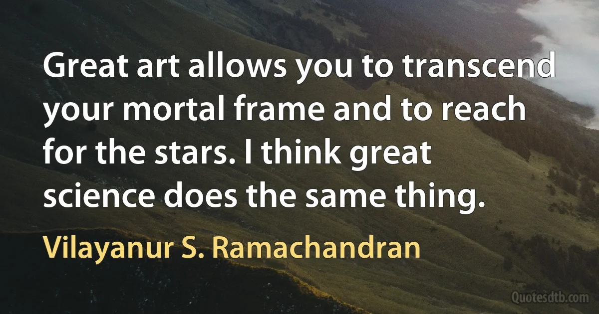 Great art allows you to transcend your mortal frame and to reach for the stars. I think great science does the same thing. (Vilayanur S. Ramachandran)