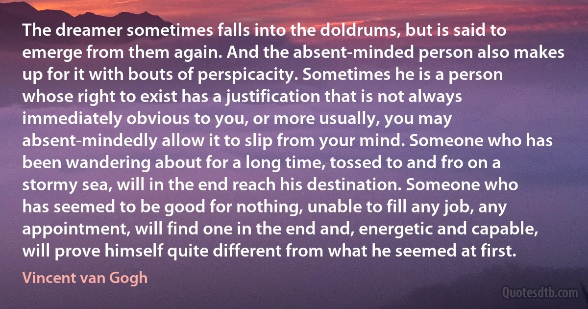 The dreamer sometimes falls into the doldrums, but is said to emerge from them again. And the absent-minded person also makes up for it with bouts of perspicacity. Sometimes he is a person whose right to exist has a justification that is not always immediately obvious to you, or more usually, you may absent-mindedly allow it to slip from your mind. Someone who has been wandering about for a long time, tossed to and fro on a stormy sea, will in the end reach his destination. Someone who has seemed to be good for nothing, unable to fill any job, any appointment, will find one in the end and, energetic and capable, will prove himself quite different from what he seemed at first. (Vincent van Gogh)