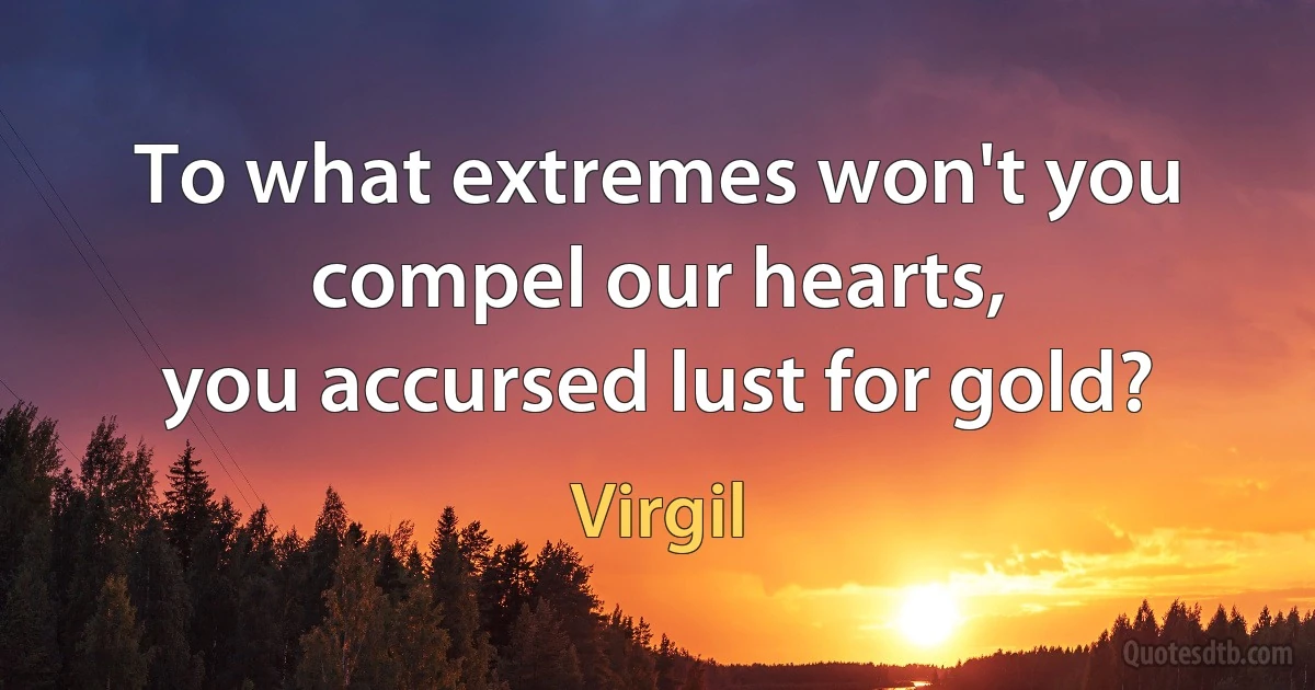 To what extremes won't you compel our hearts,
you accursed lust for gold? (Virgil)