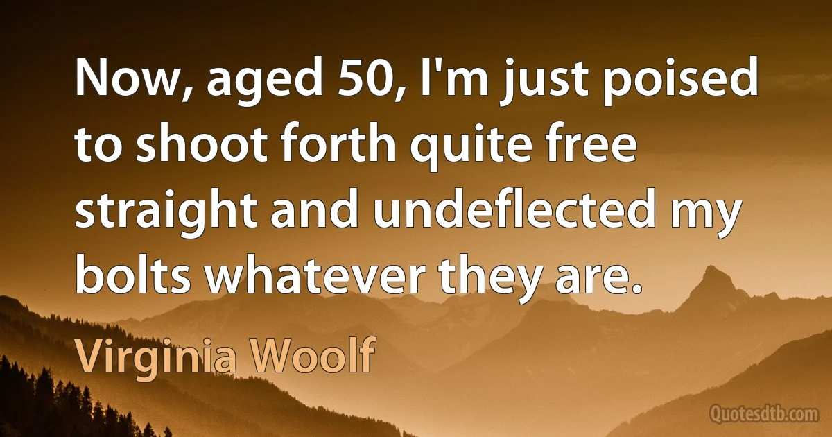 Now, aged 50, I'm just poised to shoot forth quite free straight and undeflected my bolts whatever they are. (Virginia Woolf)