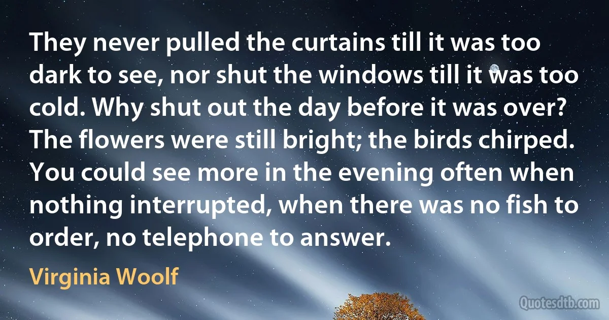 They never pulled the curtains till it was too dark to see, nor shut the windows till it was too cold. Why shut out the day before it was over? The flowers were still bright; the birds chirped. You could see more in the evening often when nothing interrupted, when there was no fish to order, no telephone to answer. (Virginia Woolf)