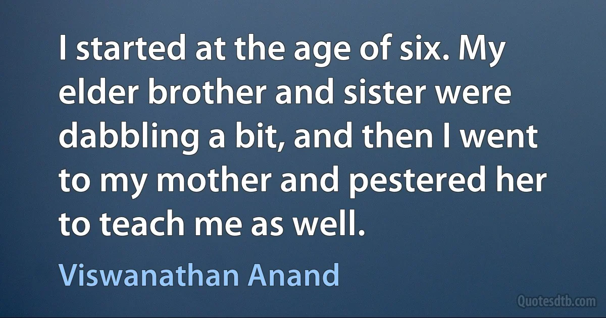 I started at the age of six. My elder brother and sister were dabbling a bit, and then I went to my mother and pestered her to teach me as well. (Viswanathan Anand)