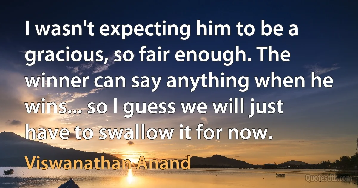 I wasn't expecting him to be a gracious, so fair enough. The winner can say anything when he wins... so I guess we will just have to swallow it for now. (Viswanathan Anand)