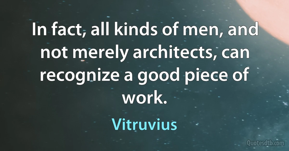 In fact, all kinds of men, and not merely architects, can recognize a good piece of work. (Vitruvius)