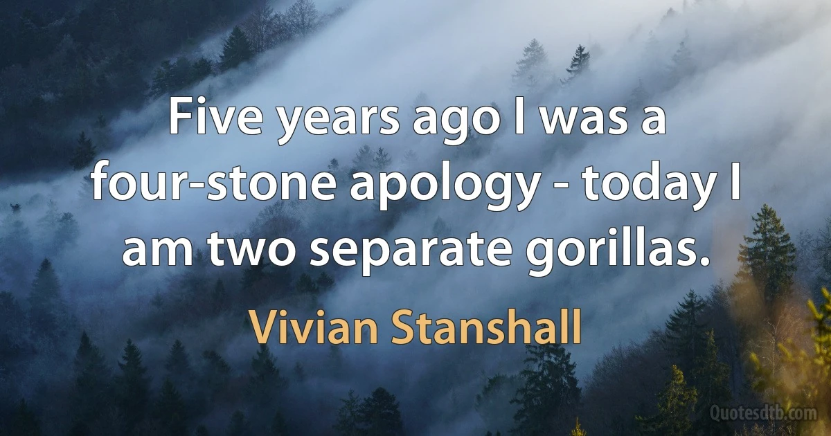 Five years ago I was a four-stone apology - today I am two separate gorillas. (Vivian Stanshall)