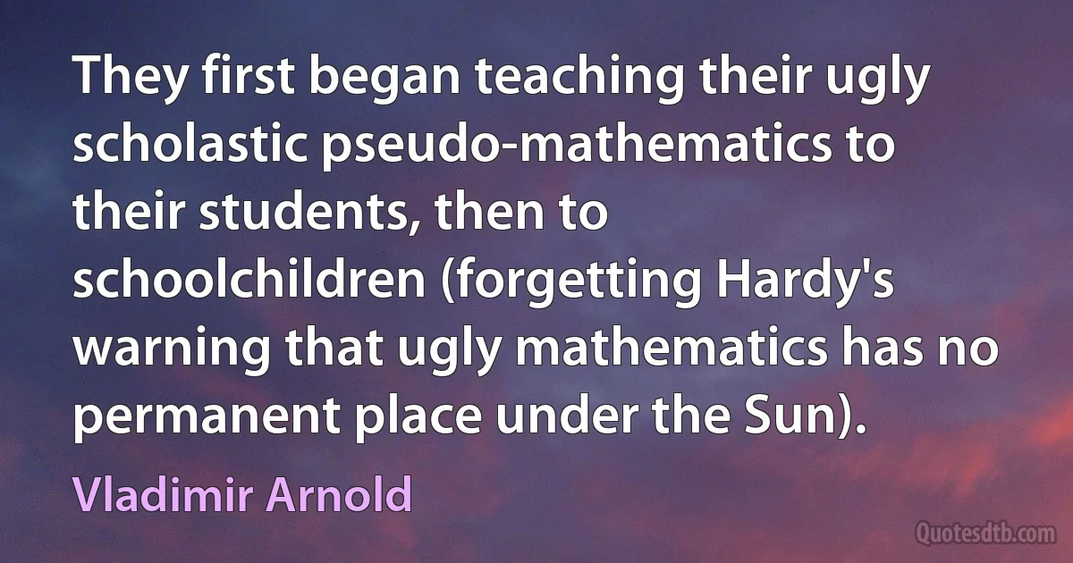 They first began teaching their ugly scholastic pseudo-mathematics to their students, then to schoolchildren (forgetting Hardy's warning that ugly mathematics has no permanent place under the Sun). (Vladimir Arnold)