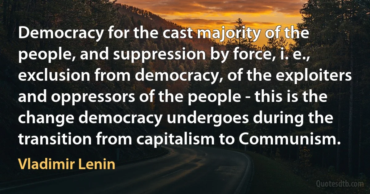 Democracy for the cast majority of the people, and suppression by force, i. e., exclusion from democracy, of the exploiters and oppressors of the people - this is the change democracy undergoes during the transition from capitalism to Communism. (Vladimir Lenin)