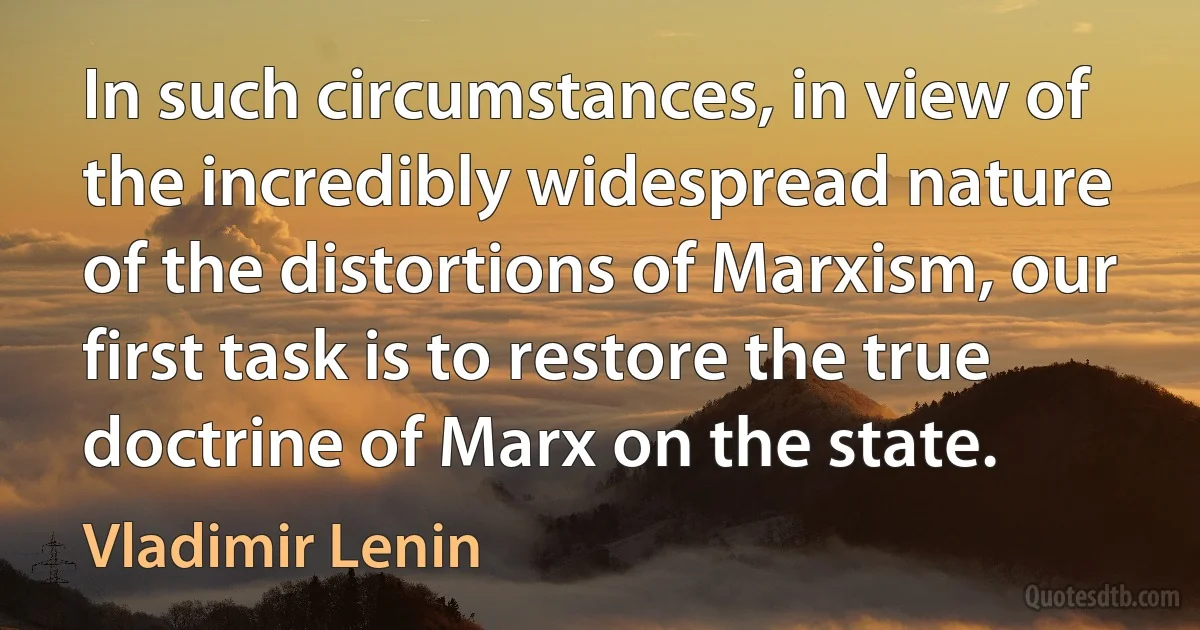 In such circumstances, in view of the incredibly widespread nature of the distortions of Marxism, our first task is to restore the true doctrine of Marx on the state. (Vladimir Lenin)