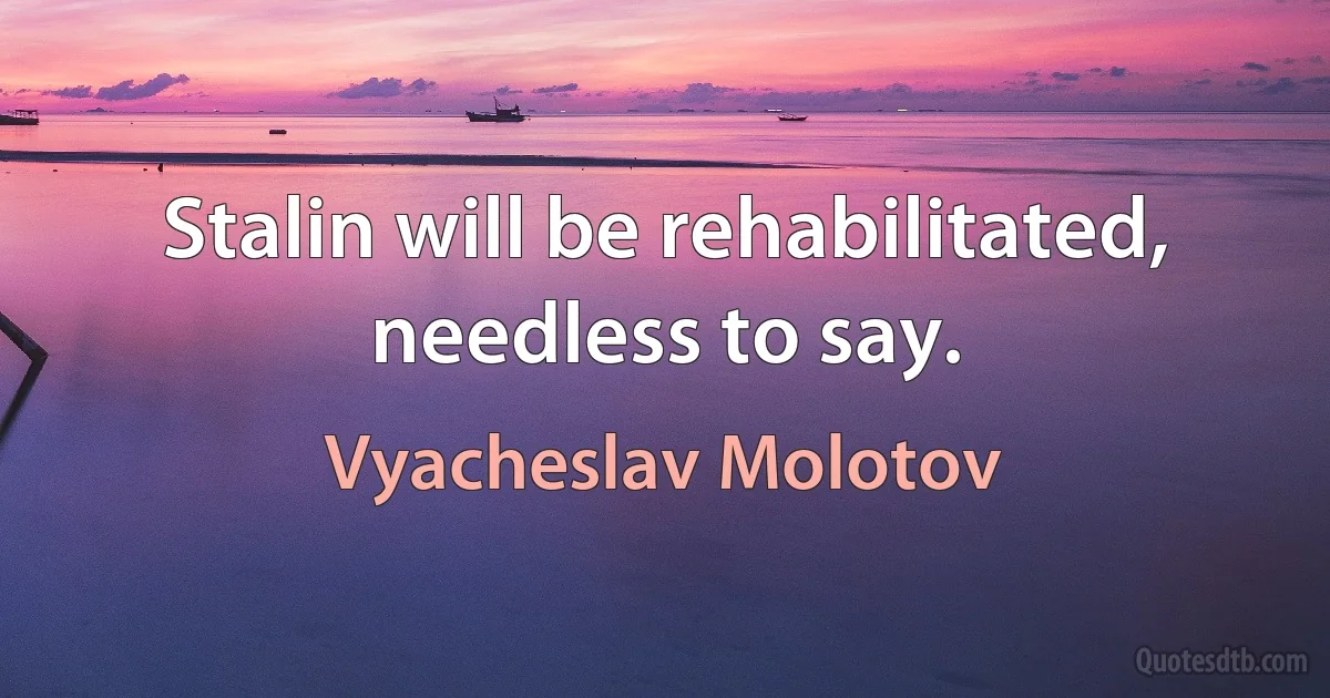 Stalin will be rehabilitated, needless to say. (Vyacheslav Molotov)