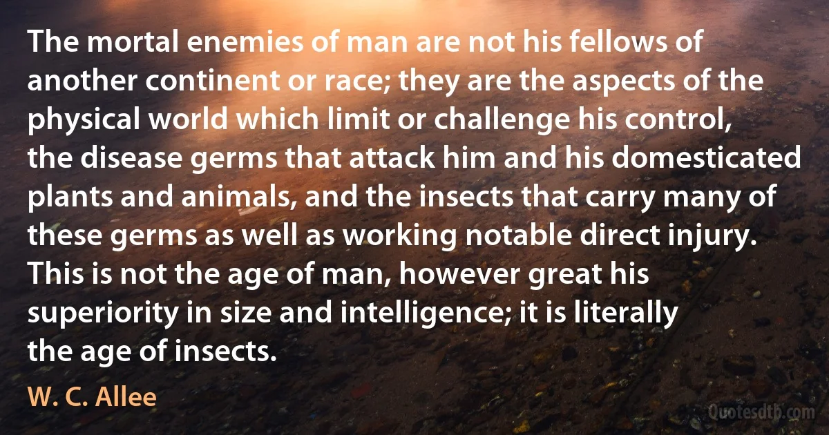 The mortal enemies of man are not his fellows of another continent or race; they are the aspects of the physical world which limit or challenge his control, the disease germs that attack him and his domesticated plants and animals, and the insects that carry many of these germs as well as working notable direct injury. This is not the age of man, however great his superiority in size and intelligence; it is literally the age of insects. (W. C. Allee)