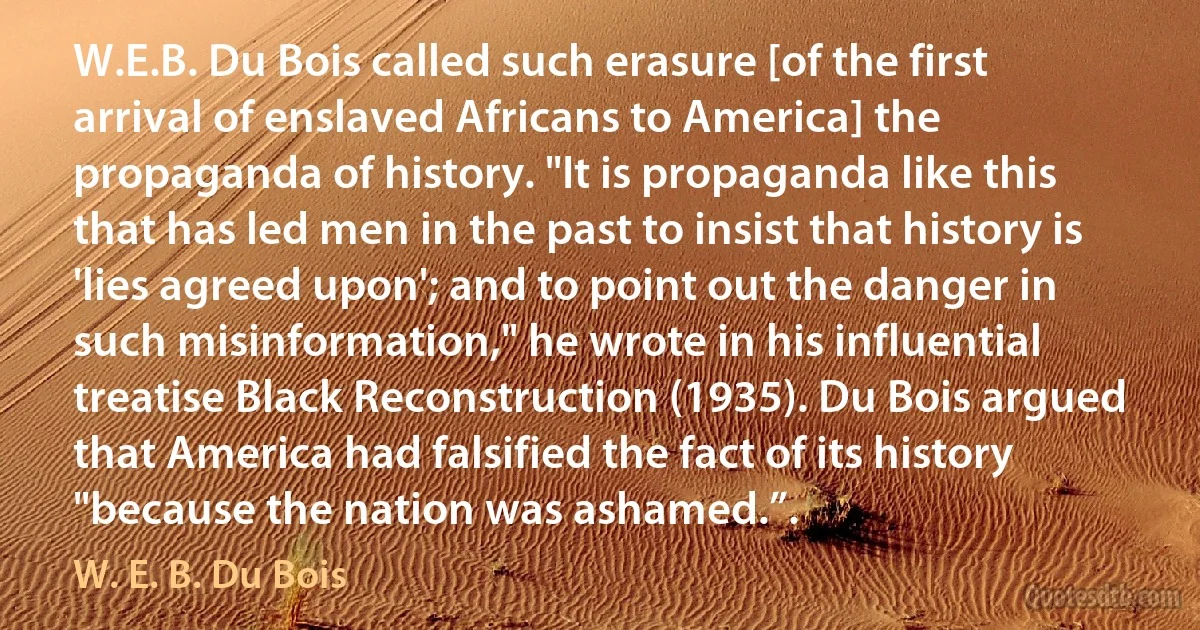 W.E.B. Du Bois called such erasure [of the first arrival of enslaved Africans to America] the propaganda of history. "It is propaganda like this that has led men in the past to insist that history is 'lies agreed upon'; and to point out the danger in such misinformation," he wrote in his influential treatise Black Reconstruction (1935). Du Bois argued that America had falsified the fact of its history "because the nation was ashamed.”. (W. E. B. Du Bois)