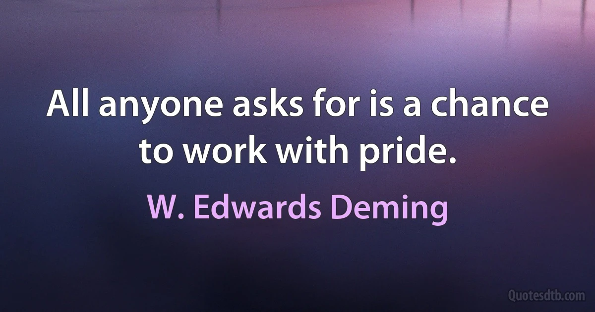 All anyone asks for is a chance to work with pride. (W. Edwards Deming)