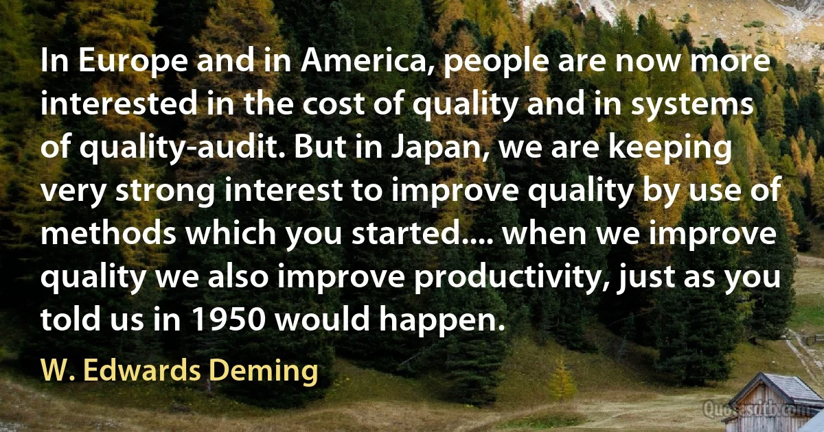 In Europe and in America, people are now more interested in the cost of quality and in systems of quality-audit. But in Japan, we are keeping very strong interest to improve quality by use of methods which you started.... when we improve quality we also improve productivity, just as you told us in 1950 would happen. (W. Edwards Deming)