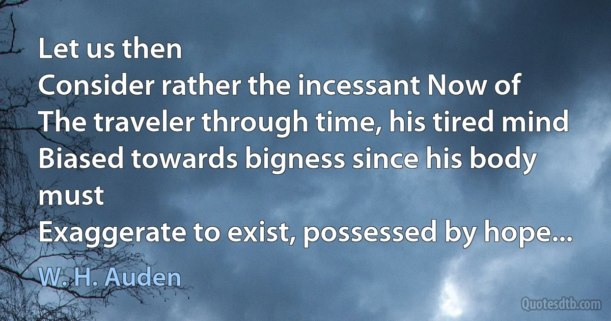 Let us then
Consider rather the incessant Now of
The traveler through time, his tired mind
Biased towards bigness since his body must
Exaggerate to exist, possessed by hope... (W. H. Auden)