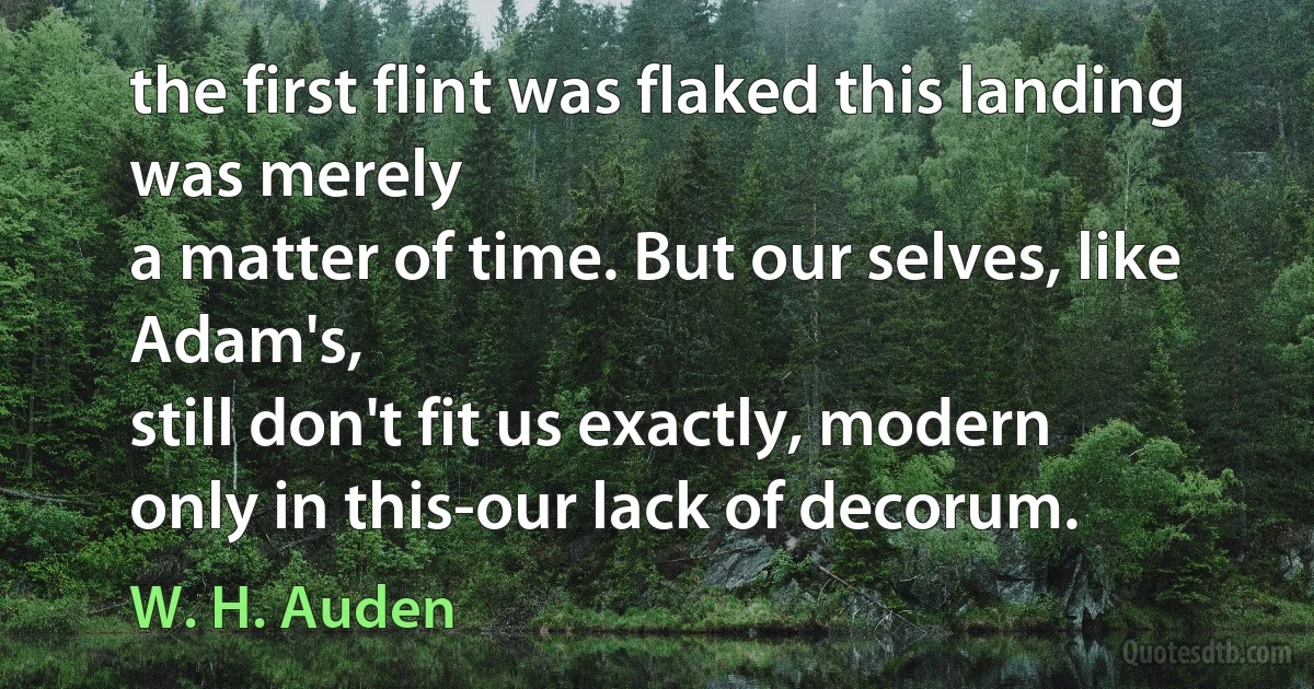 the first flint was flaked this landing was merely
a matter of time. But our selves, like Adam's,
still don't fit us exactly, modern
only in this-our lack of decorum. (W. H. Auden)