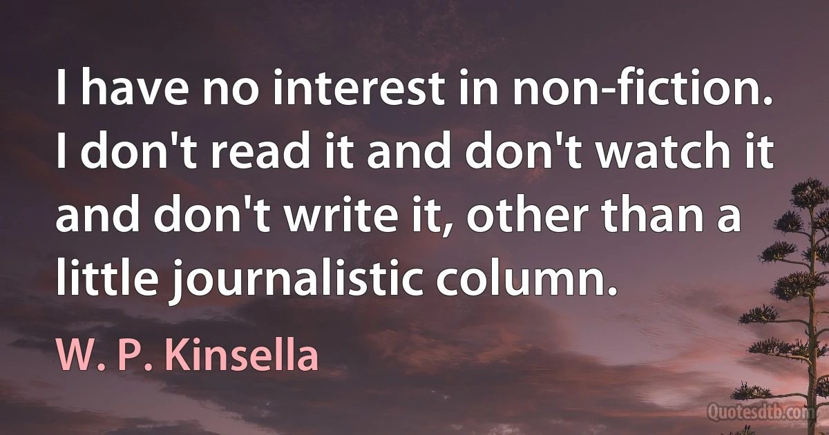 I have no interest in non-fiction. I don't read it and don't watch it and don't write it, other than a little journalistic column. (W. P. Kinsella)