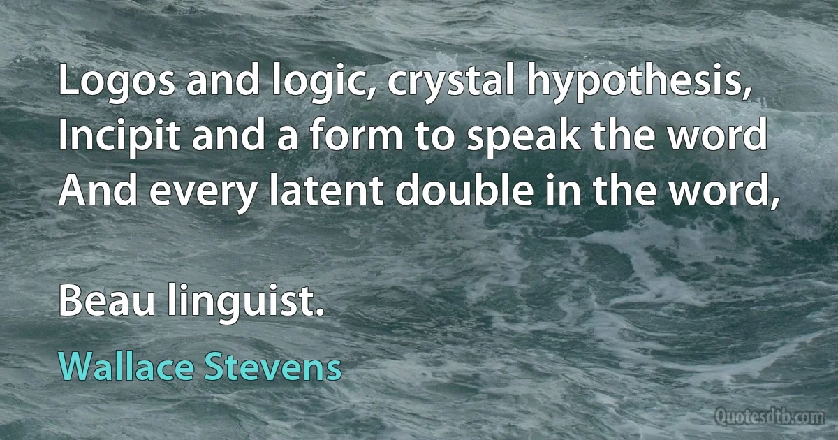 Logos and logic, crystal hypothesis,
Incipit and a form to speak the word
And every latent double in the word,

Beau linguist. (Wallace Stevens)