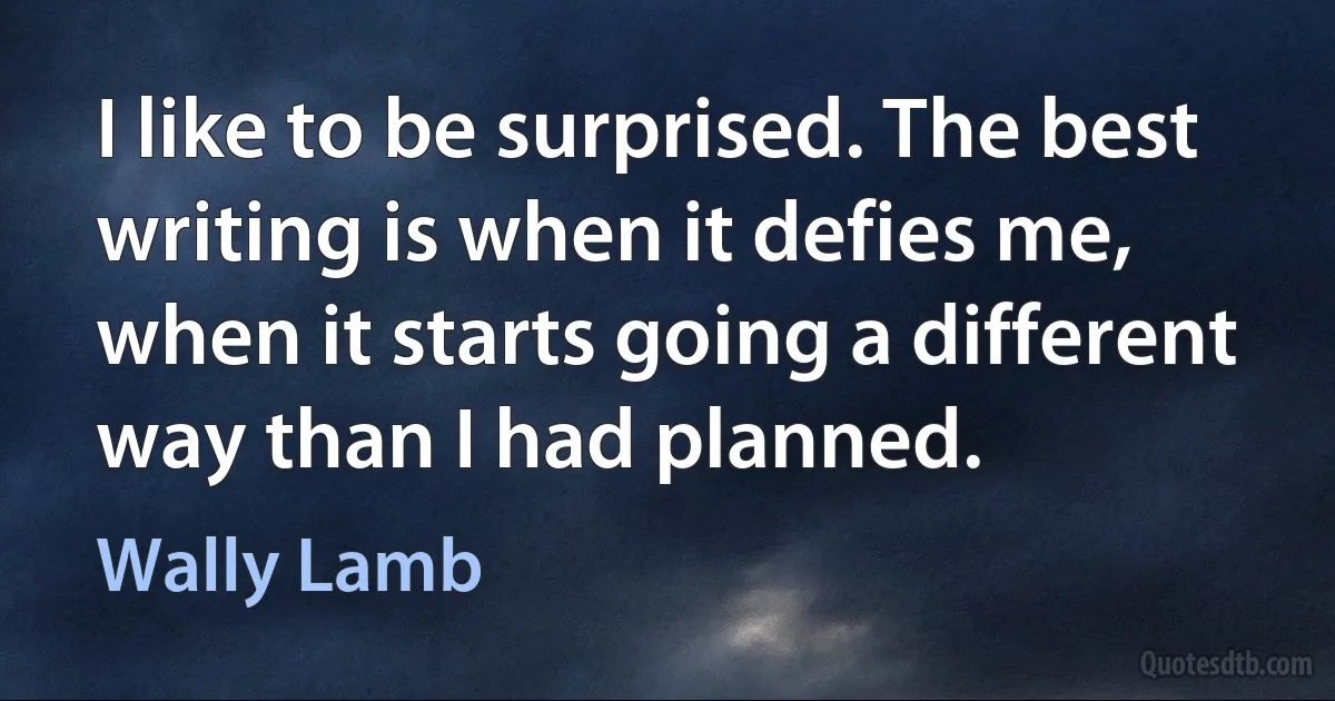 I like to be surprised. The best writing is when it defies me, when it starts going a different way than I had planned. (Wally Lamb)