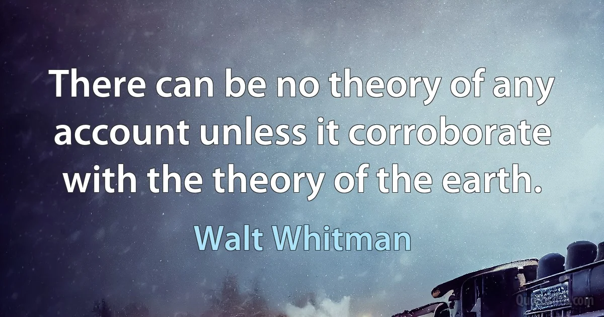 There can be no theory of any account unless it corroborate with the theory of the earth. (Walt Whitman)