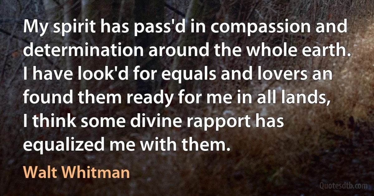 My spirit has pass'd in compassion and determination around the whole earth.
I have look'd for equals and lovers an found them ready for me in all lands,
I think some divine rapport has equalized me with them. (Walt Whitman)