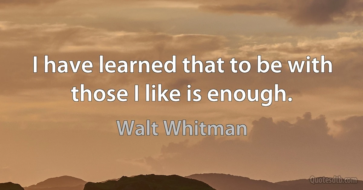 I have learned that to be with those I like is enough. (Walt Whitman)