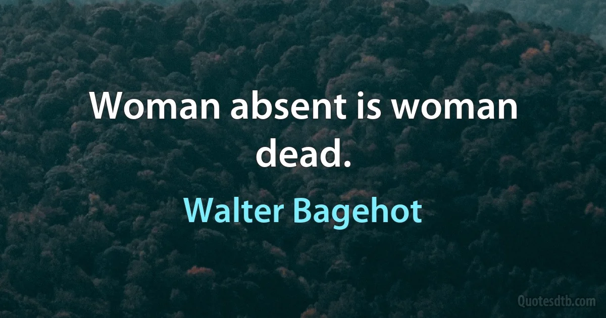 Woman absent is woman dead. (Walter Bagehot)