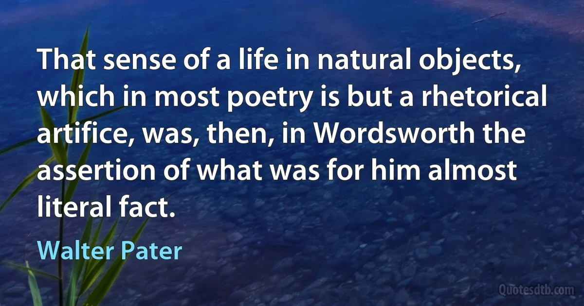 That sense of a life in natural objects, which in most poetry is but a rhetorical artifice, was, then, in Wordsworth the assertion of what was for him almost literal fact. (Walter Pater)