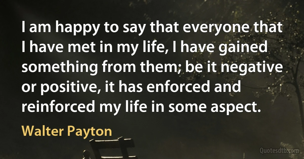 I am happy to say that everyone that I have met in my life, I have gained something from them; be it negative or positive, it has enforced and reinforced my life in some aspect. (Walter Payton)