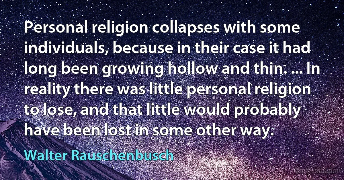 Personal religion collapses with some individuals, because in their case it had long been growing hollow and thin. ... In reality there was little personal religion to lose, and that little would probably have been lost in some other way. (Walter Rauschenbusch)