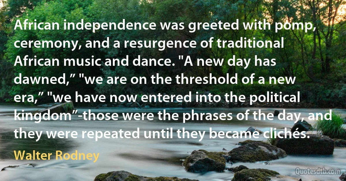 African independence was greeted with pomp, ceremony, and a resurgence of traditional African music and dance. "A new day has dawned,” "we are on the threshold of a new era,” "we have now entered into the political kingdom”-those were the phrases of the day, and they were repeated until they became clichés. (Walter Rodney)