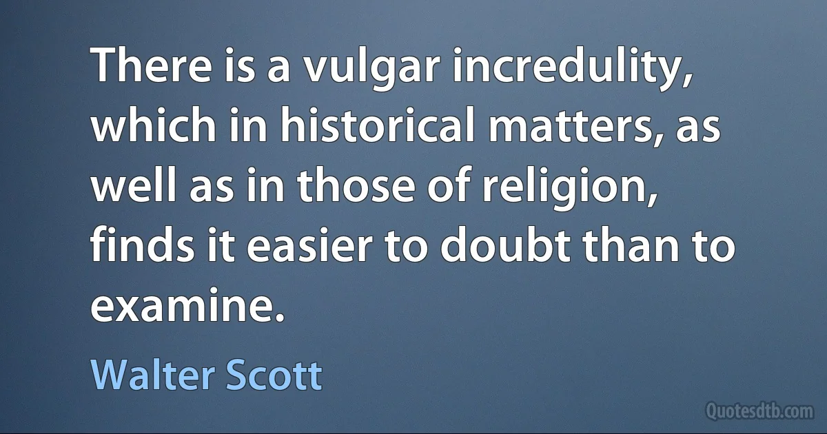 There is a vulgar incredulity, which in historical matters, as well as in those of religion, finds it easier to doubt than to examine. (Walter Scott)