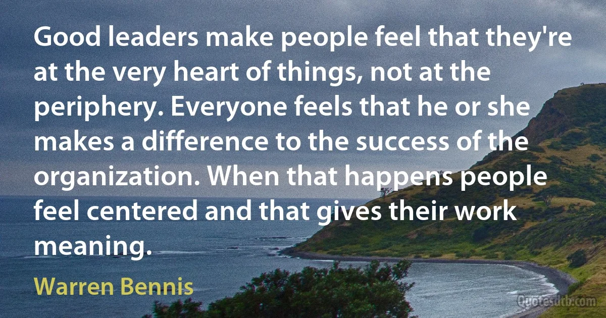 Good leaders make people feel that they're at the very heart of things, not at the periphery. Everyone feels that he or she makes a difference to the success of the organization. When that happens people feel centered and that gives their work meaning. (Warren Bennis)