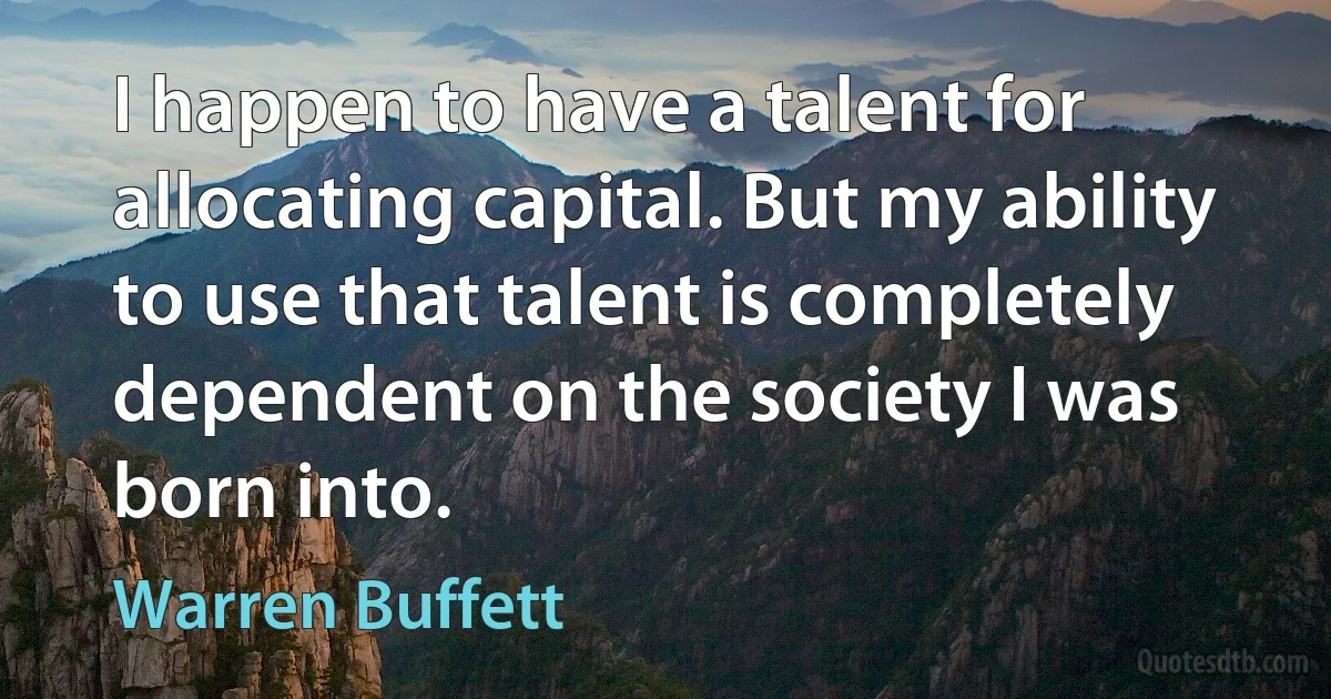 I happen to have a talent for allocating capital. But my ability to use that talent is completely dependent on the society I was born into. (Warren Buffett)