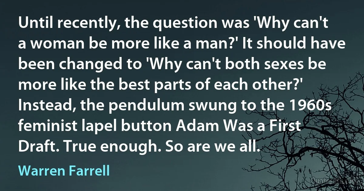 Until recently, the question was 'Why can't a woman be more like a man?' It should have been changed to 'Why can't both sexes be more like the best parts of each other?' Instead, the pendulum swung to the 1960s feminist lapel button Adam Was a First Draft. True enough. So are we all. (Warren Farrell)