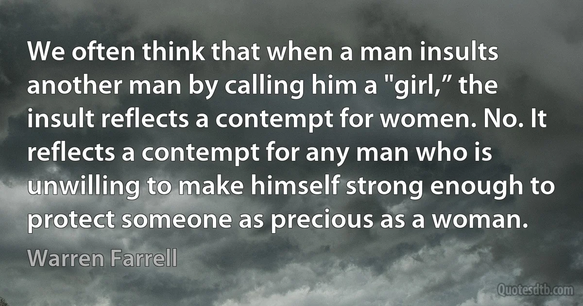 We often think that when a man insults another man by calling him a "girl,” the insult reflects a contempt for women. No. It reflects a contempt for any man who is unwilling to make himself strong enough to protect someone as precious as a woman. (Warren Farrell)