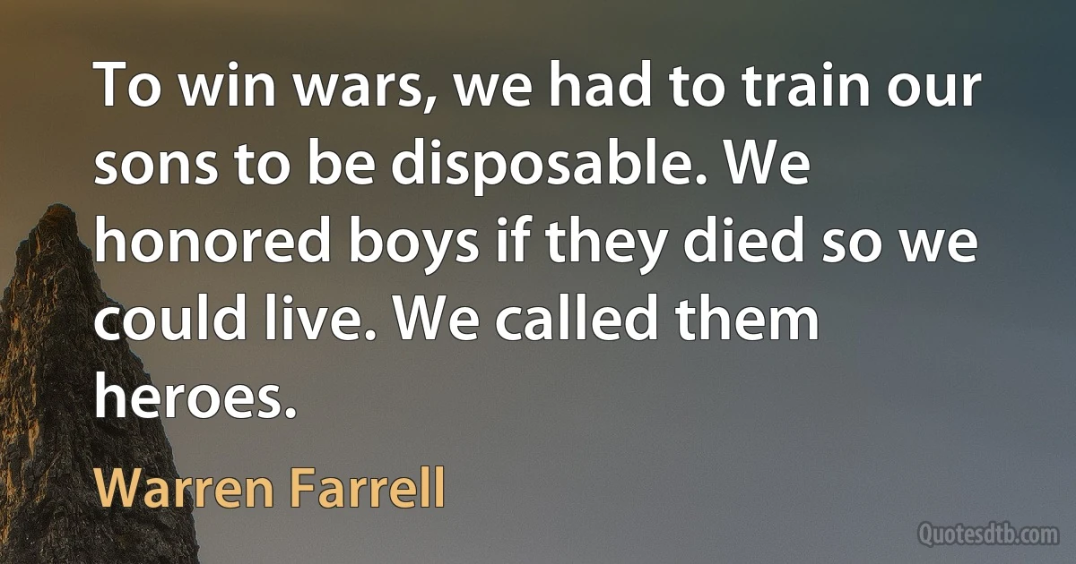 To win wars, we had to train our sons to be disposable. We honored boys if they died so we could live. We called them heroes. (Warren Farrell)