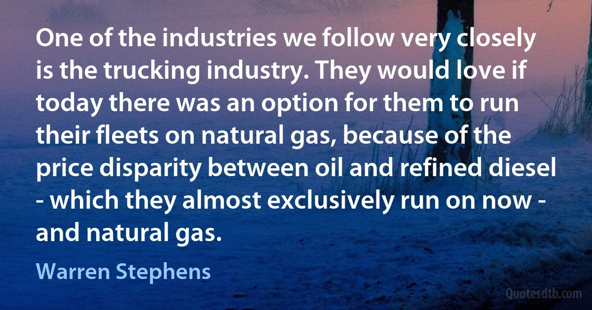 One of the industries we follow very closely is the trucking industry. They would love if today there was an option for them to run their fleets on natural gas, because of the price disparity between oil and refined diesel - which they almost exclusively run on now - and natural gas. (Warren Stephens)