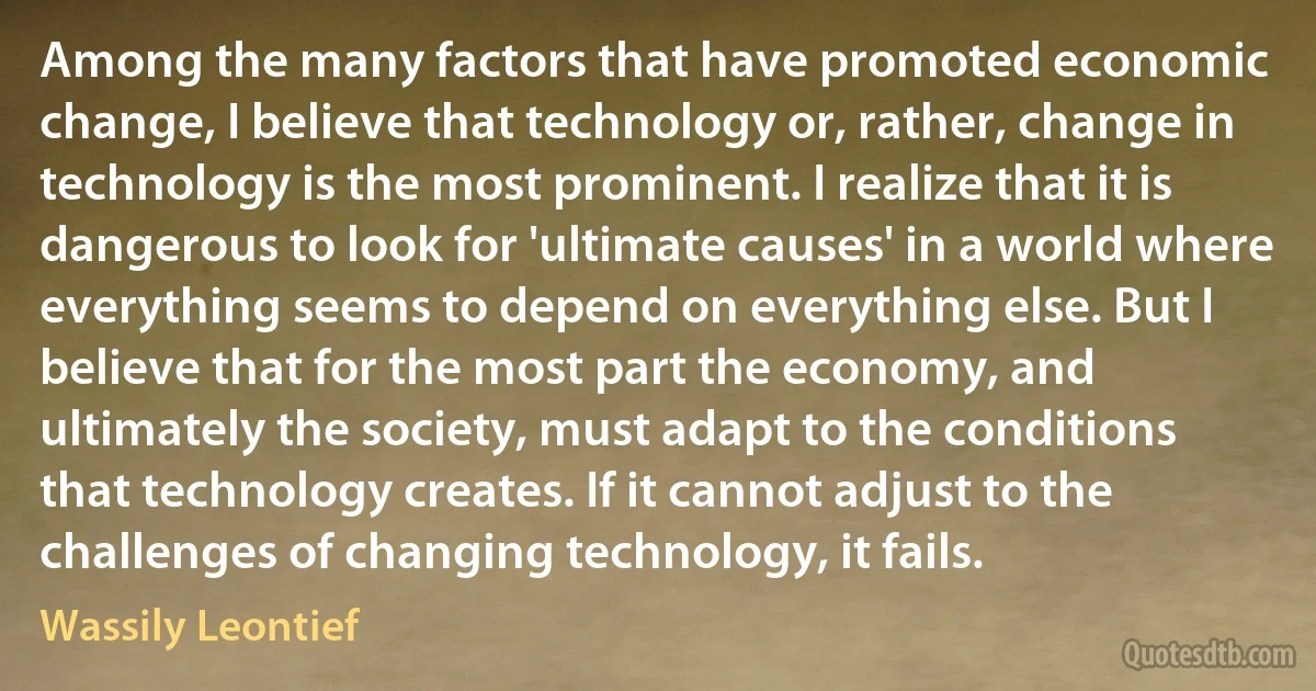 Among the many factors that have promoted economic change, I believe that technology or, rather, change in technology is the most prominent. I realize that it is dangerous to look for 'ultimate causes' in a world where everything seems to depend on everything else. But I believe that for the most part the economy, and ultimately the society, must adapt to the conditions that technology creates. If it cannot adjust to the challenges of changing technology, it fails. (Wassily Leontief)