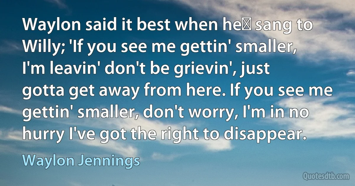 Waylon said it best when he﻿ sang to Willy; 'If you see me gettin' smaller, I'm leavin' don't be grievin', just gotta get away from here. If you see me gettin' smaller, don't worry, I'm in no hurry I've got the right to disappear. (Waylon Jennings)