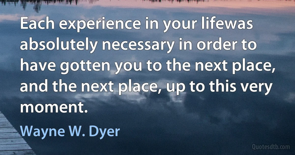 Each experience in your lifewas absolutely necessary in order to have gotten you to the next place, and the next place, up to this very moment. (Wayne W. Dyer)