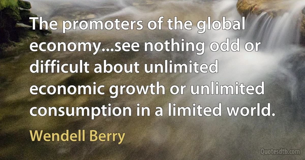 The promoters of the global economy...see nothing odd or difficult about unlimited economic growth or unlimited consumption in a limited world. (Wendell Berry)